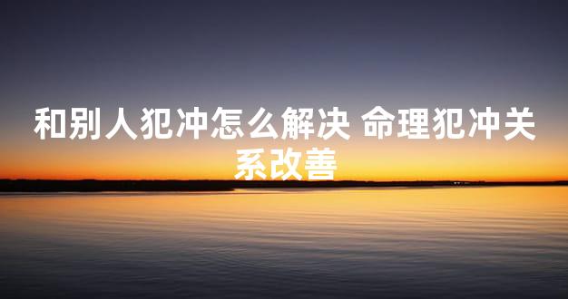 和别人犯冲怎么解决 命理犯冲关系改善